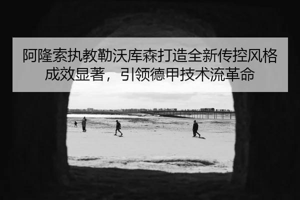 阿隆索执教勒沃库森打造全新传控风格成效显著，引领德甲技术流革命