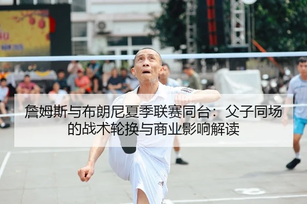 詹姆斯与布朗尼夏季联赛同台：父子同场的战术轮换与商业影响解读