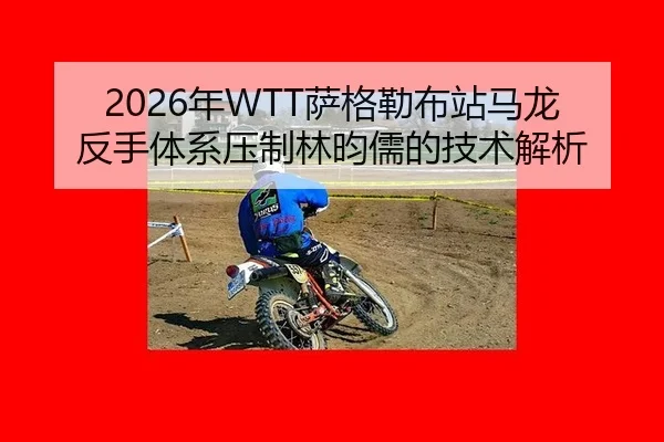 2026年WTT萨格勒布站马龙反手体系压制林昀儒的技术解析